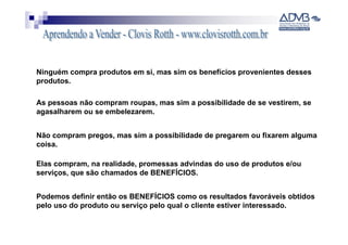 Ninguém compra produtos em si, mas sim os benefícios provenientes desses
produtos.

As pessoas não compram roupas, mas sim a possibilidade de se vestirem, se
agasalharem ou se embelezarem.


Não compram pregos, mas sim a possibilidade de pregarem ou fixarem alguma
coisa.

Elas compram, na realidade, promessas advindas do uso de produtos e/ou
serviços, que são chamados de BENEFÍCIOS.


Podemos definir então os BENEFÍCIOS como os resultados favoráveis obtidos
pelo uso do produto ou serviço pelo qual o cliente estiver interessado.
 
