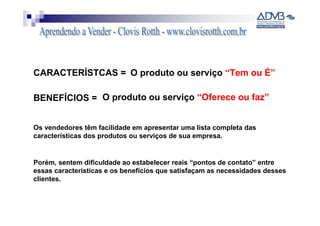 CARACTERÍSTCAS = O produto ou serviço “Tem ou É”

BENEFÍCIOS = O produto ou serviço “Oferece ou faz”


Os vendedores têm facilidade em apresentar uma lista completa das
características dos produtos ou serviços de sua empresa.


Porém, sentem dificuldade ao estabelecer reais “pontos de contato” entre
essas características e os benefícios que satisfaçam as necessidades desses
clientes.
 