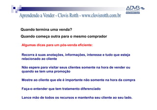 Quando termina uma venda?
Quando começa outra para o mesmo comprador

Algumas dicas para um pós-venda eficiente:

Recorra à suas anotações, informações, interesse e tudo que esteja
relacionado ao cliente

Não espere para visitar seus clientes somente na hora de vender ou
quando se tem uma promoção

Mostre ao cliente que ele é importante não somente na hora da compra

Faça-o entender que tem tratamento diferenciado

Lance mão de todos os recursos e mantenha seu cliente ao seu lado.
 