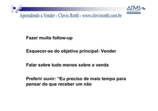 Fazer muito follow-up

Esquecer-se do objetivo principal: Vender


Falar sobre tudo menos sobre a venda


Preferir ouvir: “Eu preciso de mais tempo para
pensar do que receber um não
 