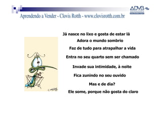 Já nasce no lixo e gosta de estar lá
       Adora o mundo sombrio
   Faz de tudo para atrapalhar a vida

 Entra no seu quarto sem ser chamado

     Invade sua intimidade, à noite

     Fica zunindo no seu ouvido

              Mas e de dia?
  Ele some, porque não gosta do claro
 