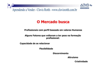 O Mercado busca

    Profissionais com perfil baseado em valores Humanos

    Alguns Fatores que voltaram a ter peso na formação
                       profissional:

Capacidade de se relacionar

                 Flexibilidade

                              Discernimento
                                          Altruísmo
                                                Criatividade
 