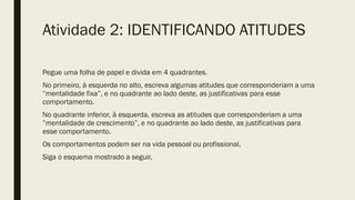 Atividade 2: IDENTIFICANDO ATITUDES
Pegue uma folha de papel e divida em 4 quadrantes.
No primeiro, à esquerda no alto, escreva algumas atitudes que corresponderiam a uma
”mentalidade fixa”, e no quadrante ao lado deste, as justificativas para esse
comportamento.
No quadrante inferior, à esquerda, escreva as atitudes que corresponderiam a uma
”mentalidade de crescimento”, e no quadrante ao lado deste, as justificativas para
esse comportamento.
Os comportamentos podem ser na vida pessoal ou profissional.
Siga o esquema mostrado a seguir.
 