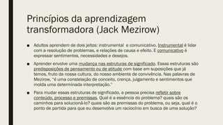 Princípios da aprendizagem
transformadora (Jack Mezirow)
■ Adultos aprendem de dois jeitos: instrumental e comunicativo. Instrumental é lidar
com a resolução de problemas, e relações de causa e efeito. E comunicativo é
expressar sentimentos, necessidades e desejos.
■ Aprender envolve uma mudança nas estruturas de significado. Essas estruturas são
predisposições de pensamento ou de atitude com base em suposições que já
temos, fruto da nossa cultura, do nosso ambiente de convivência. Nas palavras de
Mezirow, “é uma constelação de conceito, crença, julgamento e sentimentos que
molda uma determinada interpretação.”
■ Para mudar essas estruturas de significado, a pessoa precisa refletir sobre
conteúdo, processo e premissas. Qual é a essência do problema? quais são os
caminhos para solucioná-lo? quais são as premissas do problema, ou seja, qual é o
ponto de partida para que eu desenvolva um raciocínio em busca de uma solução?
 