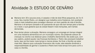 ■ Mariana tem 30 e poucos anos, é casada e mãe de dois filhos pequenos, de 3 e 5
anos. Seu marido Pedro, um designer que trabalha como freelance, tem aceitado
mais e mais trabalhos para conseguir oferecer um bom padrão de vida à família.
Mariana o vê sempre cansado e se queixando de que não tem tempo para a família
ou o lazer, e que gostaria que as coisas fossem mais tranquilas, sem tantas
demandas.
■ Para tentar aliviar a situação, Mariana conseguiu um emprego em tempo integral
em uma indústria alimentícia em um município vizinho. Ela pretende colocar as
crianças na creche e se deslocar para o trabalho diariamente. Ela avalia que, com
seu salário, poderá ajudar nas finanças familiares e Pedro não precisará trabalhar
tanto. Isso vai lhe trazer mais tempo e menos stress. No final, a família vai estar
mais feliz. Mesmo que a situação financeira não mude, eles estarão dividindo a
responsabilidade de ganhar o sustento e Pedro terá mais tempo livre para curtir a
casa e a família.
Atividade 3: ESTUDO DE CENÁRIO
 