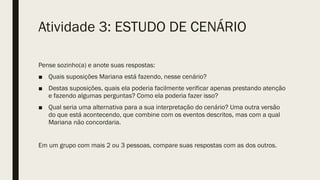 Pense sozinho(a) e anote suas respostas:
■ Quais suposições Mariana está fazendo, nesse cenário?
■ Destas suposições, quais ela poderia facilmente verificar apenas prestando atenção
e fazendo algumas perguntas? Como ela poderia fazer isso?
■ Qual seria uma alternativa para a sua interpretação do cenário? Uma outra versão
do que está acontecendo, que combine com os eventos descritos, mas com a qual
Mariana não concordaria.
Em um grupo com mais 2 ou 3 pessoas, compare suas respostas com as dos outros.
Atividade 3: ESTUDO DE CENÁRIO
 