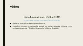 Vídeo
Como funciona o seu cérebro (3:12)
https://www.youtube.com/watch?v=rf8FX2sI3gU
■ O vídeo é uma animação simples e divertida.
■ Para obter legendas em português, basta ir nas configurações do vídeo, no ícone
em forma de estrela (”Detalhes”) e escolher o idioma desejado.
 