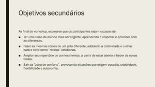 Objetivos secundários
Ao final do workshop, espera-se que os participantes sejam capazes de:
■ Ter uma visão de mundo mais abrangente, aprendendo a respeitar e aprender com
as diferenças.
■ Fazer as mesmas coisas de um jeito diferente, adotando a criatividade e o olhar
para o novo como ”rotinas” cotidianas.
■ Ampliar seu repertório de conhecimentos, a partir de estar aberto a beber de novas
fontes.
■ Sair da ”zona de conforto”, provocando situações que exigem ousadia, criatividade,
flexibilidade e autonomia.
 