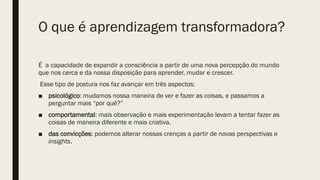 O que é aprendizagem transformadora?
É a capacidade de expandir a consciência a partir de uma nova percepção do mundo
que nos cerca e da nossa disposição para aprender, mudar e crescer.
Esse tipo de postura nos faz avançar em três aspectos:
■ psicológico: mudamos nossa maneira de ver e fazer as coisas, e passamos a
perguntar mais “por quê?”
■ comportamental: mais observação e mais experimentação levam a tentar fazer as
coisas de maneira diferente e mais criativa.
■ das convicções: podemos alterar nossas crenças a partir de novas perspectivas e
insights.
 