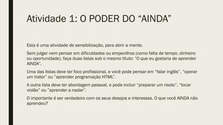 Atividade 1: O PODER DO “AINDA”
Esta é uma atividade de sensibilização, para abrir a mente.
Sem julgar nem pensar em dificuldades ou empecilhos (como falta de tempo, dinheiro
ou oportunidade), faça duas listas sob o mesmo título: “O que eu gostaria de aprender
AINDA”.
Uma das listas deve ter foco profissional, e você pode pensar em “falar inglês”, “operar
um trator” ou ”aprender programação HTML”.
A outra lista deve ter abordagem pessoal, e pode incluir “preparar um risoto”, “tocar
violão” ou ”aprender a nadar”.
O importante é ser verdadeiro com os seus desejos e interesses. O que você AINDA não
aprendeu?
 