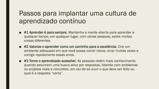 Passos para implantar uma cultura de
aprendizado contínuo
■ #1 Aprender é para sempre. Mantenha a mente aberta para aprender a
qualquer tempo, em qualquer lugar, com várias pessoas, sobre muitas
coisas diferentes.
■ #2 Valorize o aprender como um caminho para a excelência. Crie um
ambiente adequado em que você possa correr riscos, errar muitas vezes e
corrigir rapidamente esses erros.
■ #3 Torne o aprendizado acessível. As pessoas retêm mais conhecimento
quando assumem uma busca ativa por respostas, lidando com problemas
ou projetos reais e concretos, em vez de só ouvir o que deve ser feito ou
qual é a resposta “certa”.
 