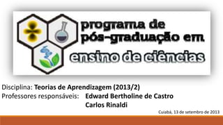 Disciplina: Teorias de Aprendizagem (2013/2)
Professores responsáveis: Edward Bertholine de Castro
Carlos Rinaldi
Cuiabá, 13 de setembro de 2013
 