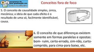 6. O conceito de que diferenças existem
somente em formas paralelas e opostas:
bom- ruim, certo-errado, sim-não, curto-
comprido, para cima-para baixo, etc.
5. O conceito de causalidade simples, única,
mecânica; a ideia de que cada efeito é o
resultado de uma só, facilmente identificável,
causa.
Conceitos fora de foco
 