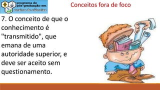 7. O conceito de que o
conhecimento é
"transmitido", que
emana de uma
autoridade superior, e
deve ser aceito sem
questionamento.
Conceitos fora de foco
 