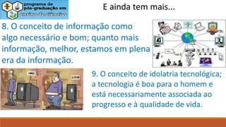 E ainda tem mais...
8. O conceito de informação como
algo necessário e bom; quanto mais
informação, melhor, estamos em plena
era da informação.
9. O conceito de idolatria tecnológica;
a tecnologia é boa para o homem e
está necessariamente associada ao
progresso e à qualidade de vida.
 