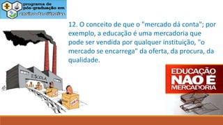 12. O conceito de que o "mercado dá conta"; por
exemplo, a educação é uma mercadoria que
pode ser vendida por qualquer instituição, "o
mercado se encarrega" da oferta, da procura, da
qualidade.
 