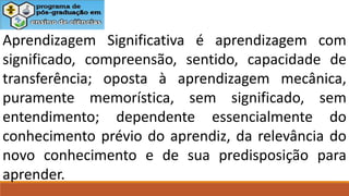 Aprendizagem Significativa é aprendizagem com
significado, compreensão, sentido, capacidade de
transferência; oposta à aprendizagem mecânica,
puramente memorística, sem significado, sem
entendimento; dependente essencialmente do
conhecimento prévio do aprendiz, da relevância do
novo conhecimento e de sua predisposição para
aprender.
 