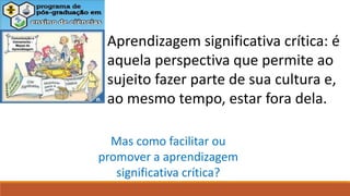 Aprendizagem significativa crítica: é
aquela perspectiva que permite ao
sujeito fazer parte de sua cultura e,
ao mesmo tempo, estar fora dela.
Mas como facilitar ou
promover a aprendizagem
significativa crítica?
 