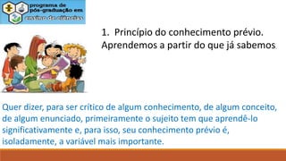 1. Princípio do conhecimento prévio.
Aprendemos a partir do que já sabemos.
Quer dizer, para ser crítico de algum conhecimento, de algum conceito,
de algum enunciado, primeiramente o sujeito tem que aprendê-lo
significativamente e, para isso, seu conhecimento prévio é,
isoladamente, a variável mais importante.
 
