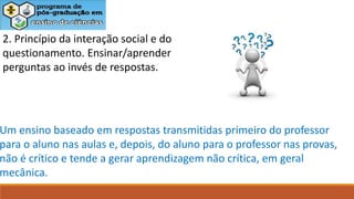 2. Princípio da interação social e do
questionamento. Ensinar/aprender
perguntas ao invés de respostas.
Um ensino baseado em respostas transmitidas primeiro do professor
para o aluno nas aulas e, depois, do aluno para o professor nas provas,
não é crítico e tende a gerar aprendizagem não crítica, em geral
mecânica.
 