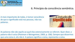 6. Princípio da consciência semântica.
A mais importante de todas, é tomar consciência
de que o significado está nas pessoas, não nas
palavras.
As palavras não são aquilo ao qual elas ostensivamente se referem. Quer dizer, a
palavra não é coisa (Postman e Weingartner, 1969, p. 106). Sempre que dissermos
que uma coisa é, ela não é. A palavra significa a coisa, representa a coisa.
 