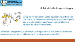 8. Princípio da desaprendizagem.
Desaprender está sendo usado aqui com o significado de
não usar o conhecimento prévio (subsunçor) que impede
que o sujeito capte os significados compartilhados a
respeito do novo conhecimento.
Aprender a desaprender, é aprender a distinguir entre o relevante e o irrelevante
no conhecimento prévio e libertar-se do irrelevante, desaprendê-lo.
 