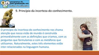 9. Princípio da incerteza do conhecimento.
O princípio da incerteza do conhecimento nos chama
atenção que nossa visão de mundo é construída
primordialmente com as definições que criamos, com as
perguntas que formulamos e com as metáforas que
utilizamos. Naturalmente, estes três elementos estão
inter-relacionados na linguagem humana.
 