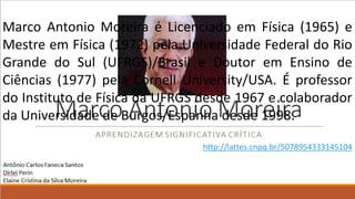 Marco Antonio Moreira é Licenciado em Física (1965) e
Mestre em Física (1972) pela Universidade Federal do Rio
Grande do Sul (UFRGS)/Brasil e Doutor em Ensino de
Ciências (1977) pela Cornell University/USA. É professor
do Instituto de Física da UFRGS desde 1967 e colaborador
da Universidade de Burgos/Espanha desde 1998.
http://lattes.cnpq.br/5078954333145104
 