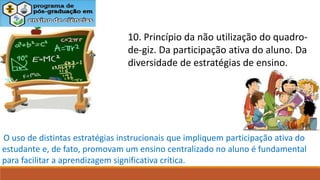 10. Princípio da não utilização do quadro-
de-giz. Da participação ativa do aluno. Da
diversidade de estratégias de ensino.
O uso de distintas estratégias instrucionais que impliquem participação ativa do
estudante e, de fato, promovam um ensino centralizado no aluno é fundamental
para facilitar a aprendizagem significativa crítica.
 