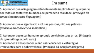 5. Aprender que a linguagem está totalmente implicada em qualquer e
em todas as tentativas humanas de perceber a realidade. (Princípio do
conhecimento como linguagem.)
6. Aprender que o significado está nas pessoas, não nas palavras.
(Princípio da consciência semântica.)
7. Aprender que o ser humano aprende corrigindo seus erros. (Princípio
da aprendizagem pelo erro.)
8. Aprender a desaprender, a não usar conceitos e estratégias
irrelevantes para a sobrevivência. (Princípio da desaprendizagem.)
Em suma
 