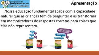 Apresentação
Nossa educação fundamental acaba com a capacidade
natural que as crianças têm de perguntar e as transforma
em memorizadoras de respostas corretas para coisas que
elas não representam.
 