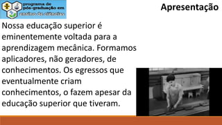 Nossa educação superior é
eminentemente voltada para a
aprendizagem mecânica. Formamos
aplicadores, não geradores, de
conhecimentos. Os egressos que
eventualmente criam
conhecimentos, o fazem apesar da
educação superior que tiveram.
Apresentação
 