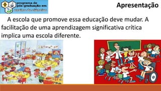 A escola que promove essa educação deve mudar. A
facilitação de uma aprendizagem significativa crítica
implica uma escola diferente.
Apresentação
 