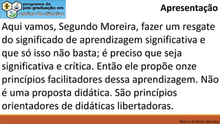 Aqui vamos, Segundo Moreira, fazer um resgate
do significado de aprendizagem significativa e
que só isso não basta; é preciso que seja
significativa e crítica. Então ele propõe onze
princípios facilitadores dessa aprendizagem. Não
é uma proposta didática. São princípios
orientadores de didáticas libertadoras.
Marco Antônio Moreira
Apresentação
 