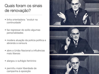Quais foram os sinais
de renovação?
•  linha orientadora: evoluir na
continuidade 
•  faz regressar do exílio algumas
personalidades 
•  modera atuação da polícia política e
abranda a censura
•  abre a União Nacional a inﬂuências
mais liberais
•  alargou o sufrágio feminino
•  permitiu maior liberdade de
campanha à oposição
 