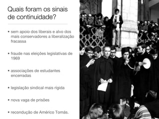 Quais foram os sinais
de continuidade?
•  sem apoio dos liberais e alvo dos
mais conservadores a liberalização
fracassa
•  fraude nas eleições legislativas de
1969
•  associações de estudantes
encerradas
•  legislação sindical mais rígida
•  nova vaga de prisões
•  recondução de Américo Tomás.
 
