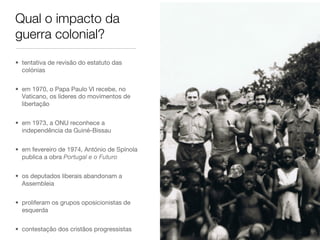 Qual o impacto da
guerra colonial?
•  tentativa de revisão do estatuto das
colónias
•  em 1970, o Papa Paulo VI recebe, no
Vaticano, os líderes do movimentos de
libertação
•  em 1973, a ONU reconhece a
independência da Guiné-Bissau
•  em fevereiro de 1974, António de Spínola
publica a obra Portugal e o Futuro
•  os deputados liberais abandonam a
Assembleia
•  proliferam os grupos oposicionistas de
esquerda
•  contestação dos cristãos progressistas
 