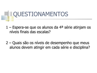 QUESTIONAMENTOS 1 – Espera-se que os alunos da 4ª série atinjam os níveis finais das escalas? 2 – Quais são os níveis de desempenho que meus alunos devem atingir em cada série e disciplina? 