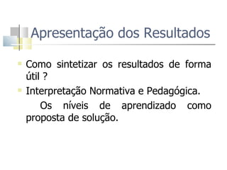 Apresentação dos Resultados  Como sintetizar os resultados de forma útil ?  Interpretação Normativa e Pedagógica.  Os níveis de aprendizado como proposta de solução.  