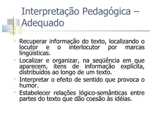 Interpretação Pedagógica – Adequado Recuperar informação do texto, localizando o locutor e o interlocutor por marcas lingüísticas. Localizar e organizar, na seqüência em que aparecem, itens de informação explícita, distribuídos ao longo de um texto. Interpretar o efeito de sentido que provoca o humor.  Estabelecer relações lógico-semânticas entre partes do texto que dão coesão às idéias. 