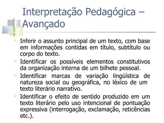 Interpretação Pedagógica – Avançado Inferir o assunto principal de um texto, com base em informações contidas em título, subtítulo ou corpo do texto. Identificar os possíveis elementos constitutivos da organização interna de um bilhete pessoal. Identificar marcas de variação lingüística de natureza social ou geográfica, no léxico de um  texto literário narrativo.  Identificar o efeito de sentido produzido em um texto literário pelo uso intencional de pontuação expressiva (interrogação, exclamação, reticências etc.). 