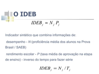 O IDEB Indicador sintético que combina informações de: desempenho -  N  (proficiência média dos alunos na Prova Brasil / SAEB)  rendimento escolar -  P  (taxa média de aprovação na etapa de ensino) - inverso do tempo para fazer série 