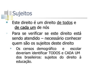 Sujeitos  Este direito é um direito  de todos  e  de cada um  de nós  Para se verificar se este direito está sendo atendido – necessário conhecer quem são os sujeitos deste direito  Os censos demográfico  e  escolar deveriam identificar TODOS e CADA UM  dos brasileiros: sujeitos do direito à educação.  