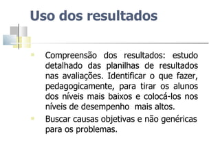 Uso dos resultados Compreensão dos resultados: estudo detalhado das planilhas de resultados nas avaliações. Identificar o que fazer, pedagogicamente, para tirar os alunos dos níveis mais baixos e colocá-los nos níveis de desempenho  mais altos.  Buscar causas objetivas e não genéricas para os problemas. 