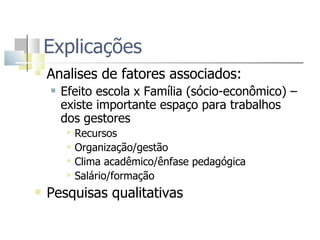 Explicações  Analises de fatores associados: Efeito escola x Família (sócio-econômico) – existe importante espaço para trabalhos dos gestores Recursos  Organização/gestão  Clima acadêmico/ênfase pedagógica Salário/formação Pesquisas qualitativas 