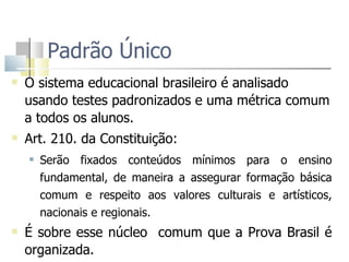 Padrão Único O sistema educacional brasileiro é analisado usando testes padronizados e uma métrica comum a todos os alunos. Art. 210. da Constituição: Serão fixados conteúdos mínimos para o ensino fundamental, de maneira a assegurar formação básica comum e respeito aos valores culturais e artísticos, nacionais e regionais. É sobre esse núcleo  comum que a Prova Brasil é organizada.  