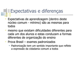 Expectativas e diferenças Expectativas de aprendizagem (dentro deste núcleo comum - mínimo) são as mesmas para todos mesmo que existam dificuldades diferentes para cada um dos alunos e estas conduzam a formas diferentes de organização do ensino Prova Brasil – exames padronizados  Padronização tem um sentido importante que reflete a expressão da cidadania comum a todos 