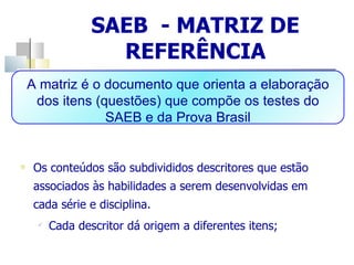 SAEB  - MATRIZ DE REFERÊNCIA Os conteúdos são subdivididos descritores que estão associados às habilidades a serem desenvolvidas em cada série e disciplina. Cada descritor dá origem a diferentes itens; A matriz é o documento que orienta a elaboração dos itens (questões) que compõe os testes do SAEB e da Prova Brasil 