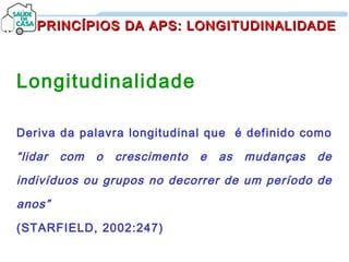 PRINCÍPIOS DA APS: LONGITUDINALIDADEPRINCÍPIOS DA APS: LONGITUDINALIDADE
Longitudinalidade
Deriva da palavra longitudinal que é definido como
“lidar com o crescimento e as mudanças de
indivíduos ou grupos no decorrer de um período de
anos”
(STARFIELD, 2002:247)
 