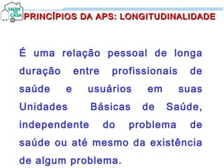 É uma relação pessoal de longa
duração entre profissionais de
saúde e usuários em suas
Unidades Básicas de Saúde,
independente do problema de
saúde ou até mesmo da existência
de algum problema.
PRINCÍPIOS DA APS: LONGITUDINALIDADEPRINCÍPIOS DA APS: LONGITUDINALIDADE
 